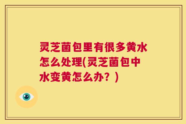 灵芝菌包里有很多黄水怎么处理(灵芝菌包中水变黄怎么办？)