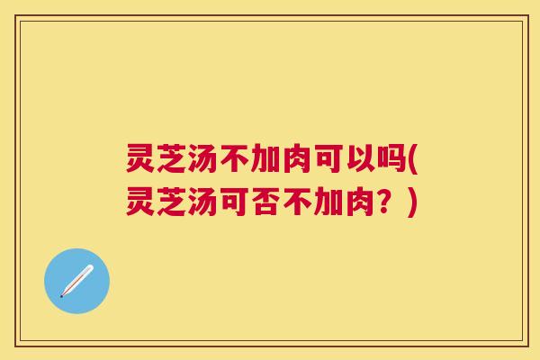 灵芝汤不加肉可以吗(灵芝汤可否不加肉？)