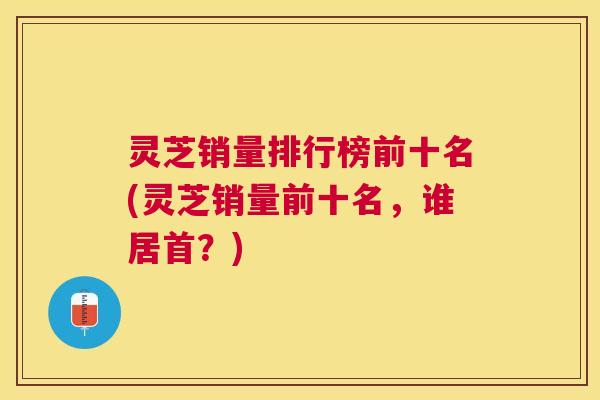 灵芝销量排行榜前十名(灵芝销量前十名，谁居首？)