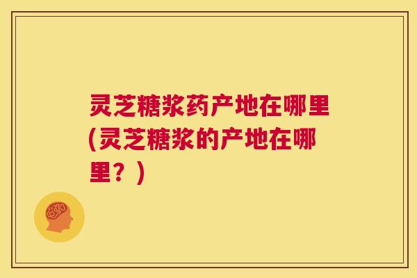 灵芝糖浆药产地在哪里(灵芝糖浆的产地在哪里？)