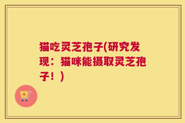 猫吃灵芝孢子(研究发现：猫咪能摄取灵芝孢子！)