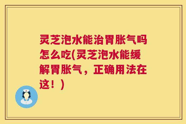 灵芝泡水能治胃胀气吗怎么吃(灵芝泡水能缓解胃胀气，正确用法在这！)