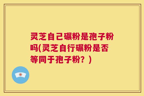 灵芝自己碾粉是孢子粉吗(灵芝自行碾粉是否等同于孢子粉？)