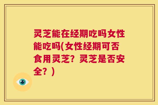灵芝能在经期吃吗女性能吃吗(女性经期可否食用灵芝？灵芝是否安全？)