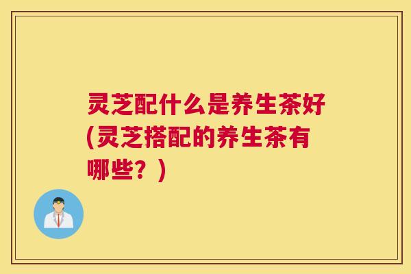 灵芝配什么是养生茶好(灵芝搭配的养生茶有哪些？)