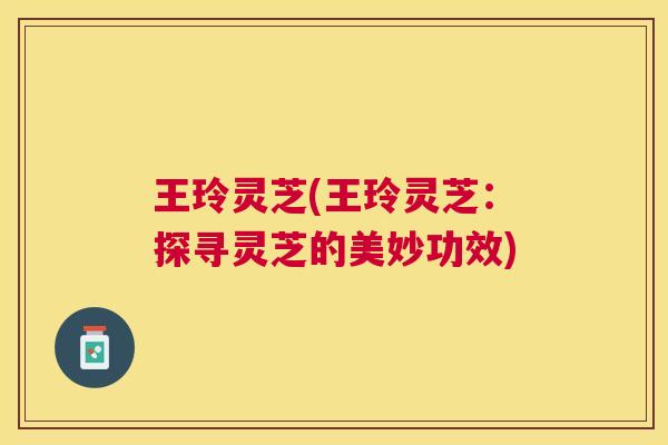 王玲灵芝(王玲灵芝：探寻灵芝的美妙功效)