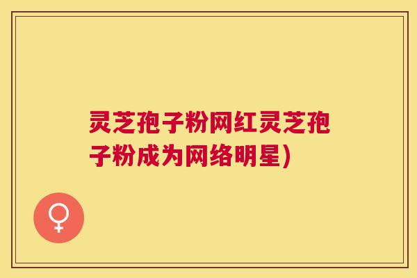 灵芝孢子粉网红灵芝孢子粉成为网络明星)