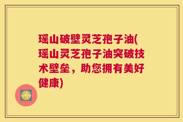 瑶山破壁灵芝孢子油(瑶山灵芝孢子油突破技术壁垒，助您拥有美好健康)