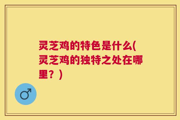 灵芝鸡的特色是什么(灵芝鸡的独特之处在哪里？)