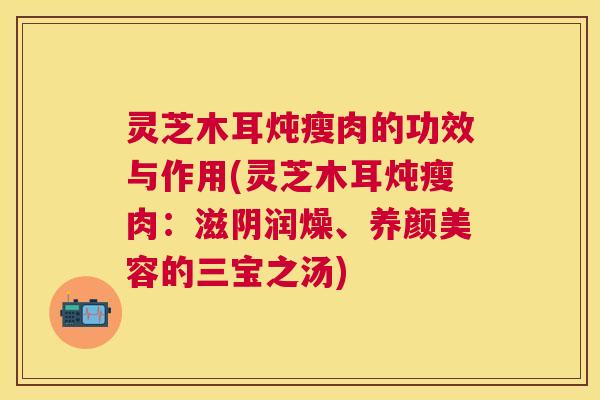 灵芝木耳炖瘦肉的功效与作用(灵芝木耳炖瘦肉：滋阴润燥、养颜美容的三宝之汤)