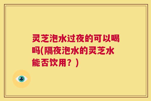 灵芝泡水过夜的可以喝吗(隔夜泡水的灵芝水能否饮用？)