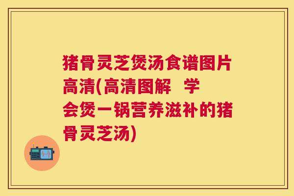 猪骨灵芝煲汤食谱图片高清(高清图解  学会煲一锅营养滋补的猪骨灵芝汤)