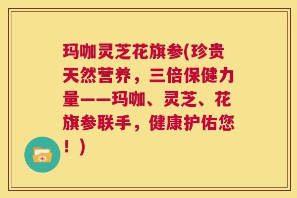 玛咖灵芝花旗参(珍贵天然营养，三倍保健力量——玛咖、灵芝、花旗参联手，健康护佑您！)