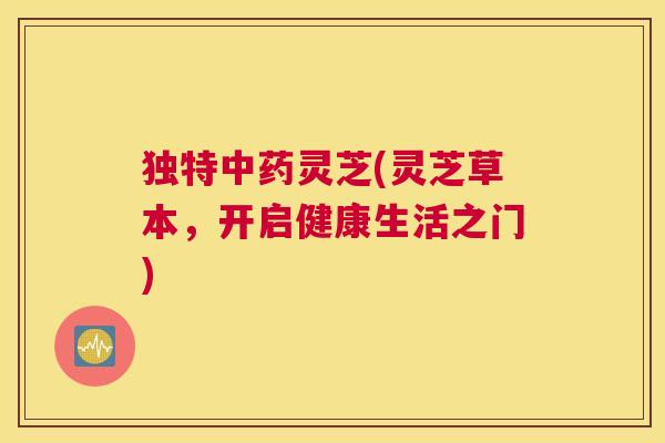 独特中药灵芝(灵芝草本，开启健康生活之门)