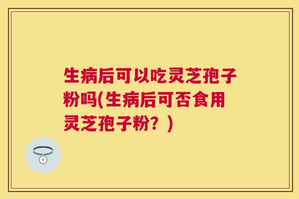 生后可以吃灵芝孢子粉吗(生后可否食用灵芝孢子粉？)