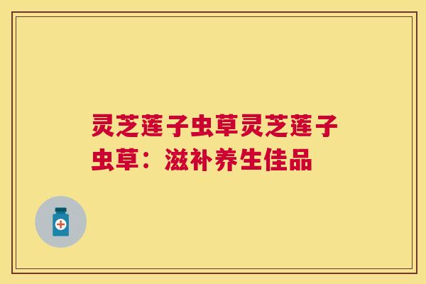 灵芝莲子虫草灵芝莲子虫草：滋补养生佳品