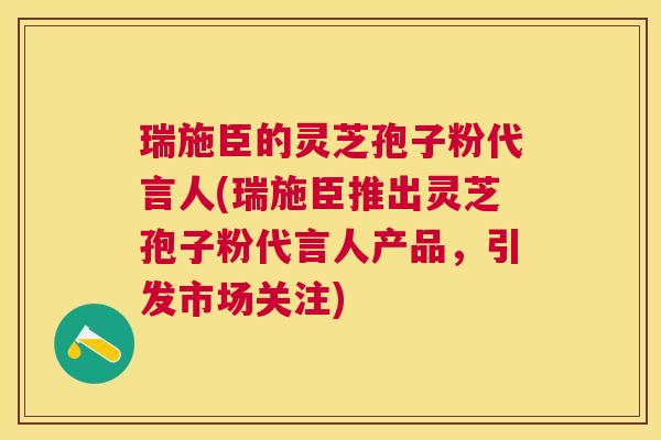瑞施臣的灵芝孢子粉代言人(瑞施臣推出灵芝孢子粉代言人产品，引发市场关注)