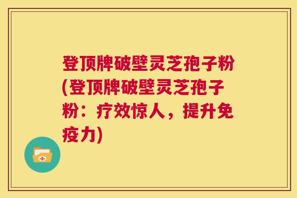 登顶牌破壁灵芝孢子粉(登顶牌破壁灵芝孢子粉：疗效惊人，提升免疫力)