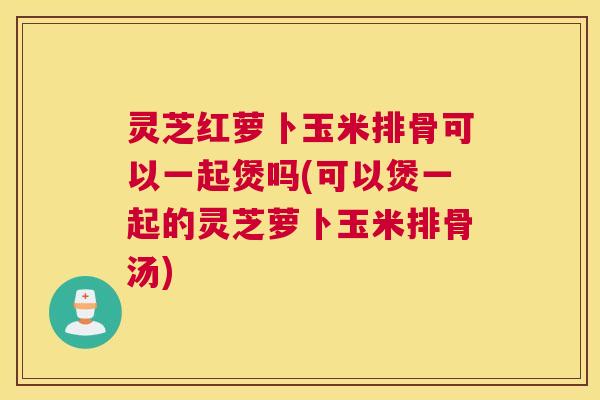 灵芝红萝卜玉米排骨可以一起煲吗(可以煲一起的灵芝萝卜玉米排骨汤)