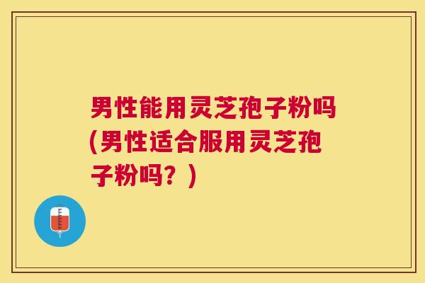 男性能用灵芝孢子粉吗(男性适合服用灵芝孢子粉吗？)