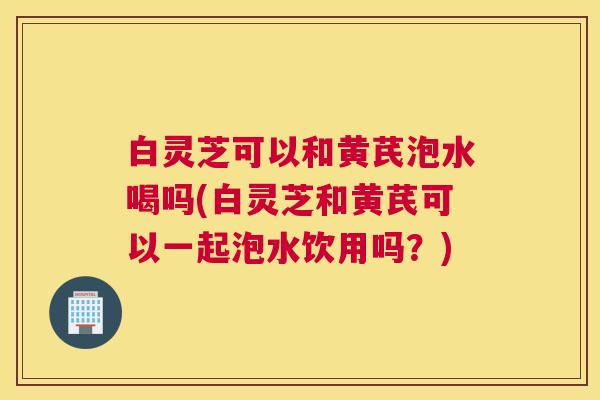 白灵芝可以和黄芪泡水喝吗(白灵芝和黄芪可以一起泡水饮用吗？)