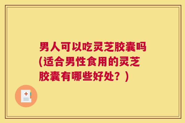 男人可以吃灵芝胶囊吗(适合男性食用的灵芝胶囊有哪些好处？)
