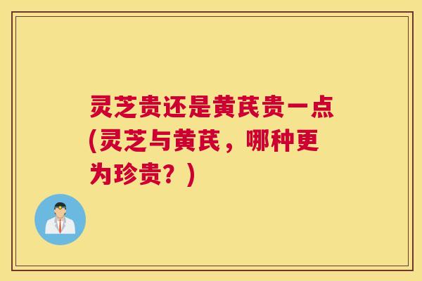 灵芝贵还是黄芪贵一点(灵芝与黄芪，哪种更为珍贵？)