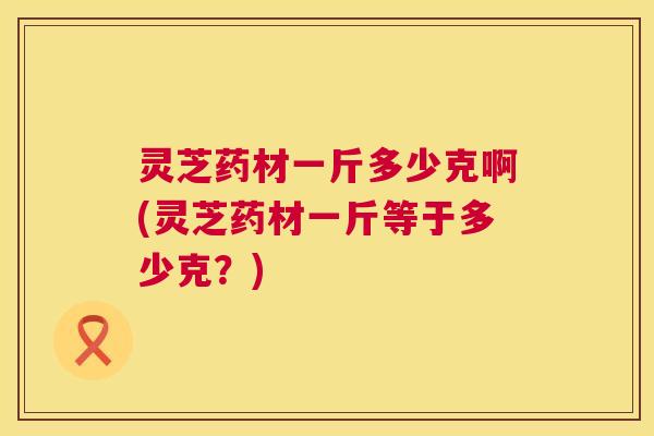 灵芝药材一斤多少克啊(灵芝药材一斤等于多少克？)