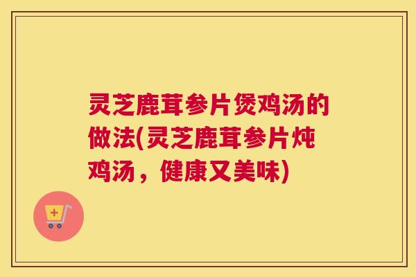 灵芝鹿茸参片煲鸡汤的做法(灵芝鹿茸参片炖鸡汤，健康又美味)