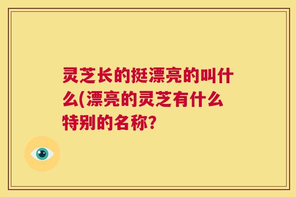 灵芝长的挺漂亮的叫什么(漂亮的灵芝有什么特别的名称？