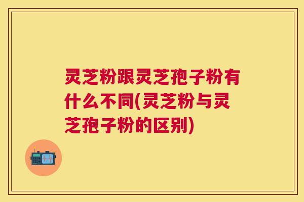 灵芝粉跟灵芝孢子粉有什么不同(灵芝粉与灵芝孢子粉的区别)