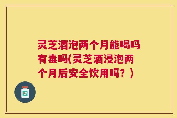 灵芝酒泡两个月能喝吗有毒吗(灵芝酒浸泡两个月后安全饮用吗？)