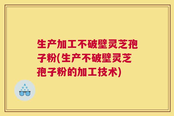 生产加工不破壁灵芝孢子粉(生产不破壁灵芝孢子粉的加工技术)