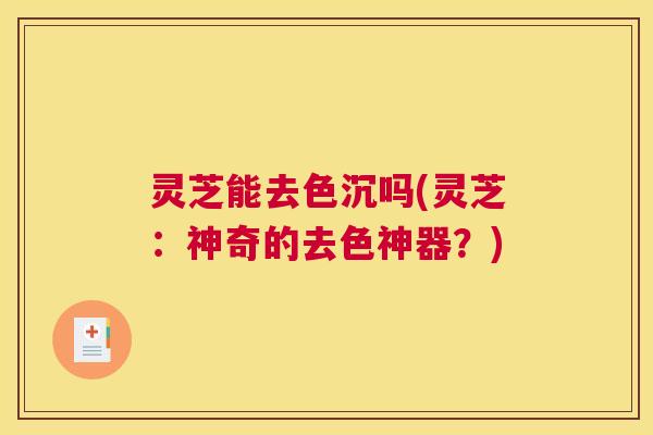 灵芝能去色沉吗(灵芝：神奇的去色神器？)