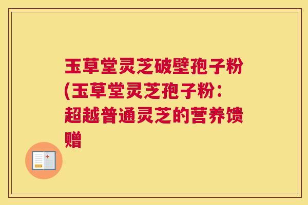 玉草堂灵芝破壁孢子粉(玉草堂灵芝孢子粉:超越普通灵芝的营养馈赠 玉草堂灵芝破壁孢子粉(玉草堂灵芝孢子粉:超越普通灵芝的营养馈赠