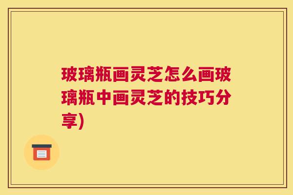 玻璃瓶画灵芝怎么画玻璃瓶中画灵芝的技巧分享)