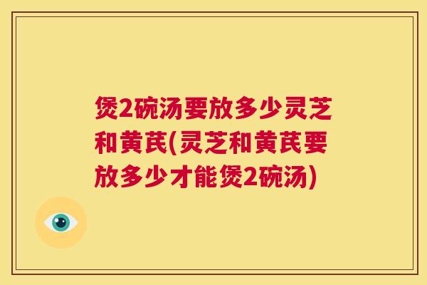 煲2碗汤要放多少灵芝和黄芪(灵芝和黄芪要放多少才能煲2碗汤)