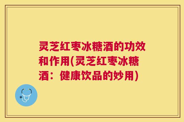 灵芝红枣冰糖酒的功效和作用(灵芝红枣冰糖酒：健康饮品的妙用)