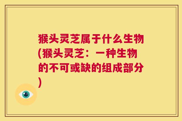 猴头灵芝属于什么生物(猴头灵芝：一种生物的不可或缺的组成部分)