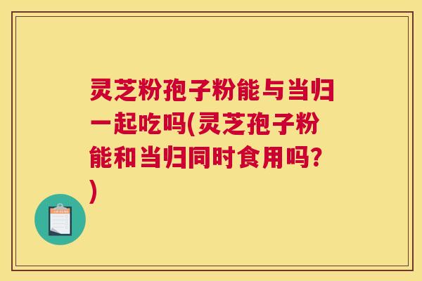 灵芝粉孢子粉能与当归一起吃吗(灵芝孢子粉能和当归同时食用吗？)