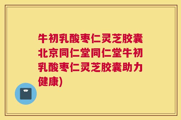 牛初乳酸枣仁灵芝胶囊北京同仁堂同仁堂牛初乳酸枣仁灵芝胶囊助力健康)