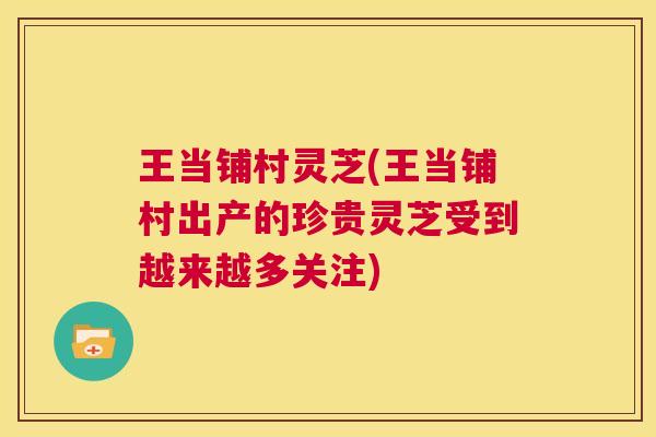 王当铺村灵芝(王当铺村出产的珍贵灵芝受到越来越多关注)