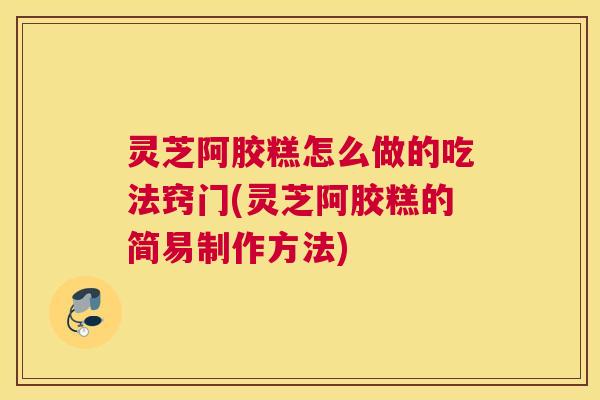 灵芝阿胶糕怎么做的吃法窍门(灵芝阿胶糕的简易制作方法)