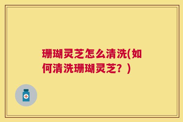 珊瑚灵芝怎么清洗(如何清洗珊瑚灵芝？)