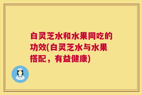 白灵芝水和水果同吃的功效(白灵芝水与水果搭配，有益健康)