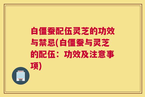 白僵蚕配伍灵芝的功效与禁忌(白僵蚕与灵芝的配伍：功效及注意事项)