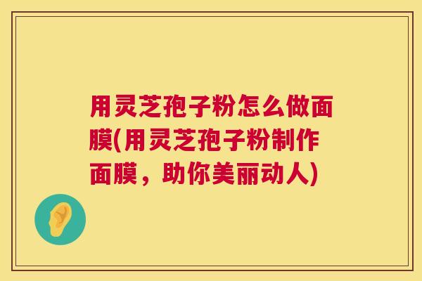 用灵芝孢子粉怎么做面膜(用灵芝孢子粉制作面膜，助你美丽动人)