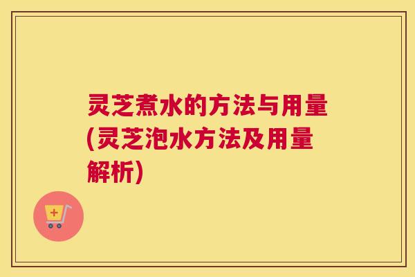灵芝煮水的方法与用量(灵芝泡水方法及用量解析)