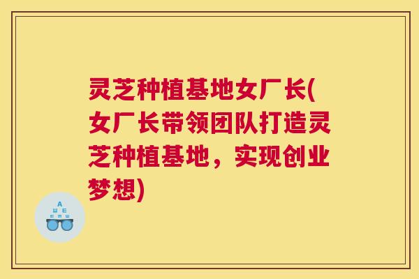 灵芝种植基地女厂长(女厂长带领团队打造灵芝种植基地，实现创业梦想)