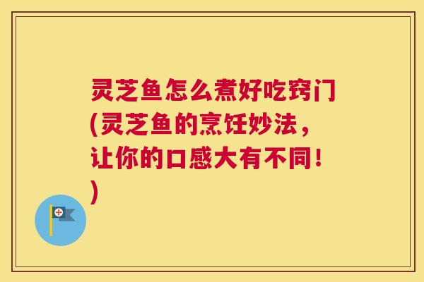 灵芝鱼怎么煮好吃窍门(灵芝鱼的烹饪妙法，让你的口感大有不同！)